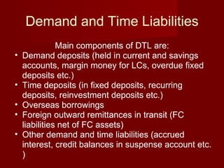 Demand and Time Liabilities Main components of DTL are: Demand deposits (held in current and savings accounts, margin money for LCs, overdue fixed deposits etc.) Time deposits (in fixed deposits, recurring deposits, reinvestment deposits etc.) Overseas borrowings Foreign outward remittances in transit (FC liabilities net of FC assets) Other demand and time liabilities (accrued interest, credit balances in suspense account etc. ) 