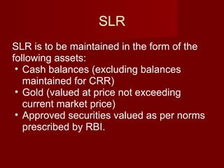 SLR SLR is to be maintained in the form of the following assets: Cash balances (excluding balances maintained for CRR) Gold (valued at price not exceeding current market price) Approved securities valued as per norms prescribed by RBI. 