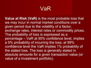 VaR Value at Risk (VaR)  is the most probable loss that we may incur in normal market conditions over a given period due to the volatility of a factor, exchange rates, interest rates or commodity prices. The probability of loss is expressed as a percentage – VaR at 95% confidence level, implies a 5% probability of incurring the loss; at 99% confidence level the VaR implies 1% probability of the stated loss. The loss is generally stated in absolute amounts for a given transaction value (or value of a investment portfolio). 