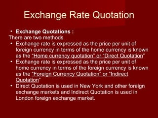 Exchange Rate Quotation Exchange Quotations : There are two methods Exchange rate is expressed as the price per unit of foreign currency in terms of the home currency is known as the  “Home currency quotation” or “Direct Quotation ” Exchange rate is expressed as the price per unit of home currency in terms of the foreign currency is known as the  “Foreign Currency Quotation” or “Indirect Quotation ”  Direct Quotation is used in New York and other foreign exchange markets and Indirect Quotation is used in London foreign exchange market. 