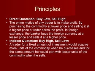 Principles Direct Quotation: Buy Low, Sell High: The prime motive of any trader is to make profit. By purchasing the commodity at lower price and selling it at a higher price a trader earns the profit. In foreign exchange, the banker buys the foreign currency at a lesser price and sells it at a higher price. Indirect Quotation: Buy High, Sell Low: A trader for a fixed amount of investment would acquire more units of the commodity when he purchases and for the same amount he would part with lesser units of the commodity when he sells. 
