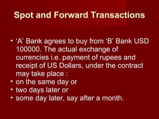 Spot and Forward Transactions ‘ A’ Bank agrees to buy from ‘B’ Bank USD 100000. The actual exchange of currencies i.e. payment of rupees and receipt of US Dollars, under the contract may take place : on the same day or two days later or some day later, say after a month. 