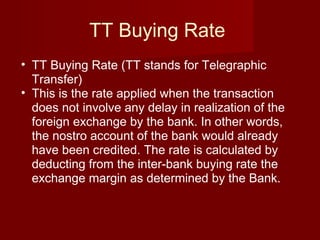 TT Buying Rate  TT Buying Rate (TT stands for Telegraphic Transfer) This is the rate applied when the transaction does not involve any delay in realization of the foreign exchange by the bank. In other words, the nostro account of the bank would already have been credited. The rate is calculated by deducting from the inter-bank buying rate the exchange margin as determined by the Bank. 