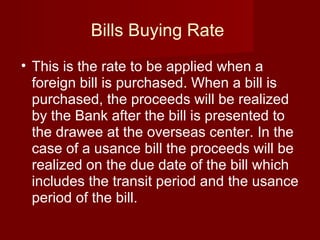 Bills Buying Rate  This is the rate to be applied when a foreign bill is purchased. When a bill is purchased, the proceeds will be realized by the Bank after the bill is presented to the drawee at the overseas center. In the case of a usance bill the proceeds will be realized on the due date of the bill which includes the transit period and the usance period of the bill. 