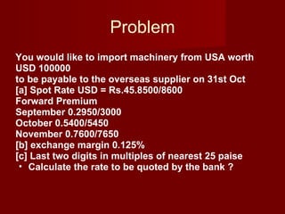Problem You would like to import machinery from USA worth USD 100000 to be payable to the overseas supplier on 31st Oct [a] Spot Rate USD = Rs.45.8500/8600 Forward Premium  September 0.2950/3000 October 0.5400/5450 November 0.7600/7650 [b] exchange margin 0.125% [c] Last two digits in multiples of nearest 25 paise Calculate the rate to be quoted by the bank ? 