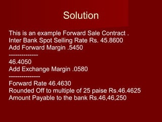 Solution This is an example Forward Sale Contract . Inter Bank Spot Selling Rate Rs. 45.8600 Add Forward Margin .5450 -------------- 46.4050 Add Exchange Margin .0580 --------------- Forward Rate 46.4630 Rounded Off to multiple of 25 paise Rs.46.4625 Amount Payable to the bank Rs.46,46,250  