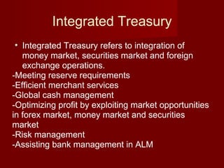 Integrated Treasury Integrated Treasury refers to integration of money market, securities market and foreign exchange operations. -Meeting reserve requirements -Efficient merchant services -Global cash management -Optimizing profit by exploiting market opportunities in forex market, money market and securities market -Risk management -Assisting bank management in ALM 