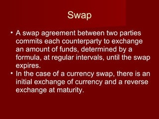 Swap A swap agreement between two parties commits each counterparty to exchange an amount of funds, determined by a formula, at regular intervals, until the swap expires. In the case of a currency swap, there is an initial exchange of currency and a reverse exchange at maturity. 