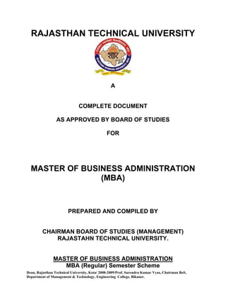 RAJASTHAN TECHNICAL UNIVERSITY




                                                 A


                              COMPLETE DOCUMENT

                 AS APPROVED BY BOARD OF STUDIES

                                               FOR




  MASTER OF BUSINESS ADMINISTRATION
                (MBA)



                        PREPARED AND COMPILED BY


         CHAIRMAN BOARD OF STUDIES (MANAGEMENT)
             RAJASTAHN TECHNICAL UNIVERSITY.


               MASTER OF BUSINESS ADMINISTRATION
                  MBA (Regular) Semester Scheme
Dean, Rajasthan Technical University, Kota/ 2008-2009/Prof. Surendra Kumar Vyas, Chairman BoS,
Department of Management & Technology, Engineering College, Bikaner.
 