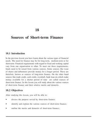 18
      Sources of Short-term Finance



18.1 Introduction
In the previous lesson you have learnt about the various types of financial
needs. The need for finance may be for long-term, medium-term or for
short-term. Financial requirements with regard to fixed and working capital
vary from one organisation to other. To meet out these requirements,
funds need to be raised from various sources. Some sources like issue
of shares and debentures provide money for a longer period. These are
therefore, known as sources of long-term finance. On the other hand
sources like trade credit, cash credit, overdraft, bank loan etc.which make
money available for a shorter period of time are called sources of
short-term finance. In this lesson you will study about the various sources
of short-term finance and their relative merits and demerits.

18.2 Objectives
After studying this lesson, you will be able to:

•     discuss the purpose served by short-term finance;

•     identify and explain the various sources of short-term finance;

•     outline the merits and demerits of short-term finance.;
 