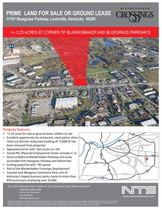 PRIME LAND FOR SALE OR GROUND LEASE
11701 Bluegrass Parkway, Louisville, Kentucky 40299
+/- 2.25 ACRES AT CORNER OF BLANKENBAKER AND BLUEGRASS PARKWAYS
Property Features
Ÿ Excellent opportunity for restaurant, retail pad or other
retail use (former restaurant building of ~5,000 SF has
been removed from property)
Ÿ Zoned PEC (Planned Employment Center includes C-1)
Ÿ Signalized corner with fast access to I-64
Ÿ ~2.25 acres for sale or ground lease, u li es to site
Ÿ Great visibility to Blankenbaker Parkway and easily
accessible from Bluegrass Parkway and Alliant Ave.
Ÿ Part of the Blankenbaker Crossings Development
Ÿ Exis ng paved lot with ~90 spaces
Ÿ Located near Bluegrass Commerce Park, one of
Kentucky’s largest business parks, home to more than
850 businesses employing over 35,000
Although all information furnished regarding the property for sale, rental, or ﬁnancing is from sources deemed reliable, such information has not been veriﬁed and no
express representation is made nor is any to be implied as to the accuracy thereof and it is submitted subject to errors, omissions, change of price, rental or other
changes or conditions, prior sale, lease or ﬁnancing, or withdrawal without notice and to any special conditions imposed by our principal.
For more leasing informa on or to schedule a tour, please contact:
Tony Fluhr, SIOR, CCIM
Senior Vice President
502.429.9820
luhr@ntsdevco.com
www.ntsdevelopment.com
 