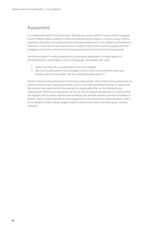 Teaching Science through English – a CLIL approach




               Assessment
               CLIL assessment leads to much discussion. Teachers are unsure whether to assess content, language
               or both. Different regions, different schools and different teachers assess in a variety of ways. What is
               important is that there is formative as well as summative assessment in CLIL subjects and that there is
               consistency in how learners are assessed across subjects in each school. Learners, parents and other
               colleagues need to know what learners are being assessed on and how they are being assessed.

               One effective type of formative assessment is performance assessment. It involves learners in
               demonstrating their knowledge of content and language. For example, they could:

                   yyexplain how they set up an experiment to test bone strength
                   yydescribe how they applied their knowledge of bones to do a survey of broken bones and
                       recovery rates from the breaks, and then recorded the data using ICT.

               Teachers observe and assess learners’ performance using specific criteria. Performance assessment can
               involve individuals, pairs or groups of learners. As CLIL promotes task-based learning, it is appropriate
               that learners have opportunities to be assessed by showing what they can do individually and
               collaboratively. Performance assessment can also be used to evaluate development of communicative
               and cognitive skills as well as attitude towards learning. For example, teachers can look for evidence of
               learners’ ability to explain the effects of microorganisms on the human body (communication), reflect
               on the reliability of their findings (cognitive skills) and share information with other group members
               (attitude).




10
 