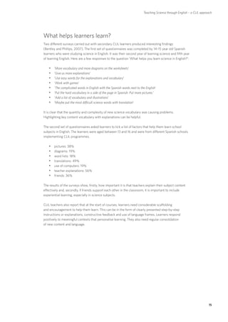 Teaching Science through English – a CLIL approach




What helps learners learn?
Two different surveys carried out with secondary CLIL learners produced interesting findings
(Bentley and Phillips, 2007). The first set of questionnaires was completed by 14–15 year old Spanish
learners who were studying science in English. It was their second year of learning science and fifth year
of learning English. Here are a few responses to the question ‘What helps you learn science in English?’:

    yy‘More vocabulary and more diagrams on the worksheets’
    yy‘Give us more explanations’
    yy‘Use easy words for the explanations and vocabulary’
    yy‘Work with games’
    yy‘The complicated words in English with the Spanish words next to the English’
    yy‘Put the hard vocabulary in a side of the page in Spanish. Put more pictures.’
    yy‘Add a list of vocabulary and illustrations’
    yy‘Maybe put the most difficult science words with translation’

It is clear that the quantity and complexity of new science vocabulary was causing problems.
Highlighting key content vocabulary with explanations can be helpful.

The second set of questionnaires asked learners to tick a list of factors that help them learn school
subjects in English. The learners were aged between 13 and 16 and were from different Spanish schools
implementing CLIL programmes.

    yypictures: 38%
    yydiagrams: 19%
    yyword lists: 18%
    yytranslations: 49%
    yyuse of computers: 19%
    yyteacher explanations: 56%
    yyfriends: 36%

The results of the surveys show, firstly, how important it is that teachers explain their subject content
effectively and, secondly, if friends support each other in the classroom, it is important to include
experiential learning, especially in science subjects.

CLIL teachers also report that at the start of courses, learners need considerable scaffolding
and encouragement to help them learn. This can be in the form of clearly presented step-by-step
instructions or explanations, constructive feedback and use of language frames. Learners respond
positively to meaningful contexts that personalise learning. They also need regular consolidation
of new content and language.




                                                                                                                         15
 