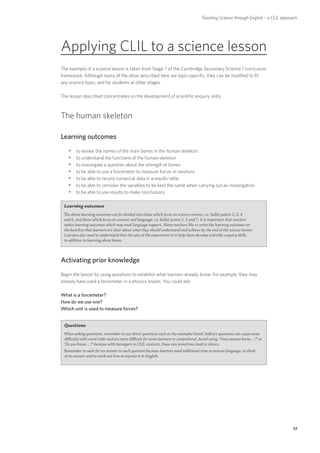 Teaching Science through English – a CLIL approach




Applying CLIL to a science lesson
The example of a science lesson is taken from Stage 7 of the Cambridge Secondary Science 1 curriculum
framework. Although many of the ideas described here are topic-specific, they can be modified to fit
any science topic, and for students at other stages.

The lesson described concentrates on the development of scientific enquiry skills.



The human skeleton

Learning outcomes
   yyto review the names of the main bones in the human skeleton
   yyto understand the functions of the human skeleton
   yyto investigate a question about the strength of bones
   yyto be able to use a forcemeter to measure forces in newtons
   yyto be able to record numerical data in a results table
   yyto be able to consider the variables to be kept the same when carrying out an investigation
   yyto be able to use results to make conclusions

 Learning outcomes
 The above learning outcomes can be divided into those which focus on science content, i.e. bullet points 2, 3, 4
 and 6, and those which focus on content and language, i.e. bullet points 1, 5 and 7. It is important that teachers
 notice learning outcomes which may need language support. Many teachers like to write the learning outcomes on
 the board so that learners are clear about what they should understand and achieve by the end of the science lesson.
 Learners also need to understand that the aim of the experiment is to help them develop scientific enquiry skills
 in addition to learning about bones.



Activating prior knowledge
Begin the lesson by using questions to establish what learners already know. For example, they may
already have used a forcemeter in a physics lesson. You could ask:

What is a forcemeter?
How do we use one?
Which unit is used to measure forces?


 Questions
 When asking questions, remember to use direct questions such as the examples listed. Indirect questions can cause some
 difficulty with word order and are more difficult for some learners to comprehend. Avoid using, ‘Does anyone know …?’ or
 ‘Do you know …?’ because with teenagers in CLIL contexts, these can sometimes lead to silence.
 Remember to wait for an answer to each question because learners need additional time to process language, to think
 of an answer and to work out how to express it in English.




                                                                                                                                    17
 