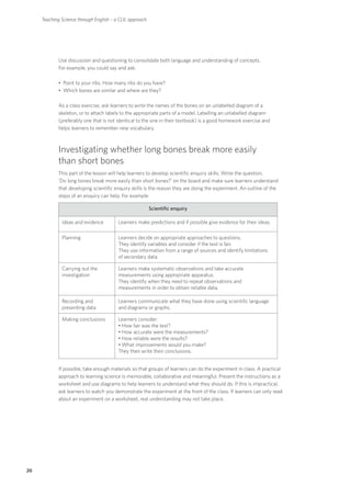 Teaching Science through English – a CLIL approach




             Use discussion and questioning to consolidate both language and understanding of concepts.
             For example, you could say and ask:

             • Point to your ribs. How many ribs do you have?
             • Which bones are similar and where are they?

             As a class exercise, ask learners to write the names of the bones on an unlabelled diagram of a
             skeleton, or to attach labels to the appropriate parts of a model. Labelling an unlabelled diagram
             (preferably one that is not identical to the one in their textbook) is a good homework exercise and
             helps learners to remember new vocabulary.



             Investigating whether long bones break more easily
             than short bones
             This part of the lesson will help learners to develop scientific enquiry skills. Write the question,
             ‘Do long bones break more easily than short bones?’ on the board and make sure learners understand
             that developing scientific enquiry skills is the reason they are doing the experiment. An outline of the
             steps of an enquiry can help. For example:

                                                          Scientific enquiry

              Ideas and evidence         Learners make predictions and if possible give evidence for their ideas.

              Planning                   Learners decide on appropriate approaches to questions.
                                         They identify variables and consider if the test is fair.
                                         They use information from a range of sources and identify limitations
                                         of secondary data.

              Carrying out the           Learners make systematic observations and take accurate
              investigation              measurements using appropriate apparatus.
                                         They identify when they need to repeat observations and
                                         measurements in order to obtain reliable data.

              Recording and              Learners communicate what they have done using scientific language
              presenting data            and diagrams or graphs.

              Making conclusions         Learners consider:
                                         • How fair was the test?
                                         • How accurate were the measurements?
                                         • How reliable were the results?
                                         • What improvements would you make?
                                         They then write their conclusions.


             If possible, take enough materials so that groups of learners can do the experiment in class. A practical
             approach to learning science is memorable, collaborative and meaningful. Present the instructions as a
             worksheet and use diagrams to help learners to understand what they should do. If this is impractical,
             ask learners to watch you demonstrate the experiment at the front of the class. If learners can only read
             about an experiment on a worksheet, real understanding may not take place.




20
 