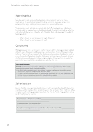 Teaching Science through English – a CLIL approach




             Recording data
             Recording data in a well-constructed results table is an important skill. Here, learners have a
             results table on the worksheet, complete with headings. Later in the course, you can give them
             partly completed tables, and later still you can expect them to construct their own.

             The purpose of a results table is to communicate data clearly. The headings of rows and columns
             therefore need to be very clear. Learners should always include the units in these headings, rather than
             writing them with the numbers in the other cells of the table. Check understanding of the word 'unit'
             by asking students:

                 yyWhat is the unit we used to measure the length of the straw?
                 yyWhat is the unit we used to measure the force?


             Conclusions
             Making a conclusion from a set of results is another important skill. It is often a good idea to look back
             at the title or aim of the experiment before writing a conclusion. Here, the aim of the experiment was
             to find out if long bones break more easily than short ones, so the conclusion should use the results to
             answer this question. A conclusion should be short; a good conclusion is generally a single sentence,
             which directly answers the question that was being investigated. For example: From the results of our
             experiment we have proved that long bones break more easily than short ones.


              Anticipated problems
              Content: some learners may not find the task challenging. You could encourage these learners to address scientific
              enquiry skills by increasing the level of demand. For example:
              1) A sk them to make three measurements of the force needed to bend each length of straw, then calculate the mean
                  (average) value. They need to modify the results chart if they do this.
              2) A sk them to take measurements for at least five different lengths of straw, then plot a line graph of their results with
                  the length of straw on the x-axis and the mean force needed to bend it on the y-axis.




             Self-evaluation
             Learners should be encouraged to evaluate their experiment. In particular, they should think about how
             much they trust their results, and how confident they are in their conclusion. This is a high-level skill and
             many learners will need language support to evaluate what they did. Provide a language frame so they
             can do this effectively. For example:


               The experiment was … (how fair was it and why?) _____________________________________________________
               ____________________________________________________
               Our measurements are … (how accurate are they?) ____________________________________________________
               ______________________________________________________
               We are able to answer the question because our results show …. (how reliable are the results?) ____________________
               _____________________________________




24
 