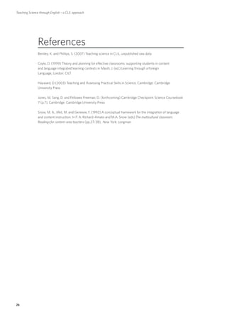 Teaching Science through English – a CLIL approach




               References
               Bentley, K. and Phillips, S. (2007) Teaching science in CLIL, unpublished raw data

               Coyle, D. (1999) Theory and planning for effective classrooms: supporting students in content
               and language integrated learning contexts in Masih, J. (ed.) Learning through a Foreign
               Language, London: CILT

               Hayward, D (2003) Teaching and Assessing Practical Skills in Science, Cambridge: Cambridge
               University Press

               Jones, M, Sang, D. and Fellowes Freeman, D. (forthcoming) Cambridge Checkpoint Science Coursebook
               7 (p.7), Cambridge: Cambridge University Press

               Snow, M. A., Met, M. and Genesee, F. (1992) A conceptual framework for the integration of language
               and content instruction. In P. A. Richard–Amato and M.A. Snow (eds) The multicultural classroom:
               Readings for content–area teachers (pp.27–38), New York: Longman




26
 