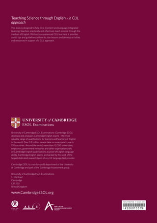Teaching Science through English – a CLIL
approach
This book is designed to help CLIL (Content and Language Integrated
Learning) teachers practically and effectively teach science through the
medium of English. Written by experienced CLIL teachers, it provides
useful tips and guidelines on how to plan lessons and develop activities
and resources in support of a CLIL approach.




University of Cambridge ESOL Examinations (Cambridge ESOL)
develops and produces Cambridge English exams – the most
valuable range of qualifications for learners and teachers of English
in the world. Over 3.3 million people take our exams each year in
130 countries. Around the world, more than 12,000 universities,
employers, government ministries and other organisations rely
on Cambridge English qualifications as proof of English language
ability. Cambridge English exams are backed by the work of the
largest dedicated research team of any UK language test provider.

Cambridge ESOL is a not-for-profit department of the University
of Cambridge and part of the Cambridge Assessment group.

University of Cambridge ESOL Examinations
1 Hills Road
Cambridge
CB1 2EU
United Kingdom

www.Cambridge­­ESOL.org


                                                                           *4286013519*
                                                                           EMC|7739|1Y08 © UCLES 2011
 