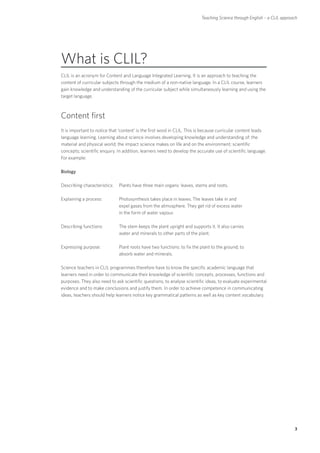 Teaching Science through English – a CLIL approach




What is CLIL?
CLIL is an acronym for Content and Language Integrated Learning. It is an approach to teaching the
content of curricular subjects through the medium of a non-native language. In a CLIL course, learners
gain knowledge and understanding of the curricular subject while simultaneously learning and using the
target language.



Content first
It is important to notice that ‘content’ is the first word in CLIL. This is because curricular content leads
language learning. Learning about science involves developing knowledge and understanding of: the
material and physical world; the impact science makes on life and on the environment; scientific
concepts; scientific enquiry. In addition, learners need to develop the accurate use of scientific language.
For example:

Biology

Describing characteristics: 	 Plants have three main organs: leaves, stems and roots.

Explaining a process:	Photosynthesis takes place in leaves. The leaves take in and
                       expel gases from the atmosphere. They get rid of excess water
                       in the form of water vapour.

Describing functions:	The stem keeps the plant upright and supports it. It also carries
                       water and minerals to other parts of the plant.

Expressing purpose:	Plant roots have two functions: to fix the plant to the ground; to
                     absorb water and minerals.

Science teachers in CLIL programmes therefore have to know the specific academic language that
learners need in order to communicate their knowledge of scientific concepts, processes, functions and
purposes. They also need to ask scientific questions, to analyse scientific ideas, to evaluate experimental
evidence and to make conclusions and justify them. In order to achieve competence in communicating
ideas, teachers should help learners notice key grammatical patterns as well as key content vocabulary.




                                                                                                                         3
 