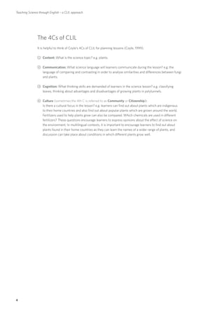 Teaching Science through English – a CLIL approach




               The 4Cs of CLIL
               It is helpful to think of Coyle’s 4Cs of CLIL for planning lessons (Coyle, 1999).

               1	Content: What is the science topic? e.g. plants.

               2	Communication: What science language will learners communicate during the lesson? e.g. the
                 language of comparing and contrasting in order to analyse similarities and differences between fungi
                 and plants.

               3	Cognition: What thinking skills are demanded of learners in the science lesson? e.g. classifying
                 leaves, thinking about advantages and disadvantages of growing plants in polytunnels.

               4	Culture (sometimes the 4th C is referred to as Community or Citizenship):
                 Is there a cultural focus in the lesson? e.g. learners can find out about plants which are indigenous
                 to their home countries and also find out about popular plants which are grown around the world.
                 Fertilizers used to help plants grow can also be compared. Which chemicals are used in different
                 fertilizers? These questions encourage learners to express opinions about the effect of science on
                 the environment. In multilingual contexts, it is important to encourage learners to find out about
                 plants found in their home countries as they can learn the names of a wider range of plants, and
                 discussion can take place about conditions in which different plants grow well.




4
 