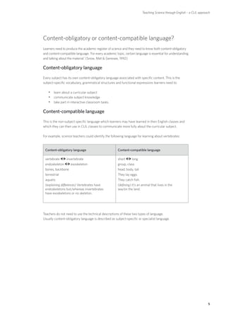 Teaching Science through English – a CLIL approach




Content-obligatory or content-compatible language?
Learners need to produce the academic register of science and they need to know both content-obligatory
and content-compatible language. ‘For every academic topic, certain language is essential for understanding
and talking about the material.’ (Snow, Met  Genesee, 1992)

Content-obligatory language
Every subject has its own content-obligatory language associated with specific content. This is the
subject-specific vocabulary, grammatical structures and functional expressions learners need to:

   yylearn about a curricular subject
   yycommunicate subject knowledge
   yytake part in interactive classroom tasks.

Content-compatible language
This is the non-subject specific language which learners may have learned in their English classes and
which they can then use in CLIL classes to communicate more fully about the curricular subject.

For example, science teachers could identify the following language for learning about vertebrates:



 Content-obligatory language                           Content-compatible language

 vertebrate      invertebrate                          short      long
 endoskeleton       exoskeleton                        group, class
 bones, backbone                                       head, body, tail
 terrestrial                                           They lay eggs.
 aquatic                                               They catch fish.
 (explaining differences) Vertebrates have             (defining) It’s an animal that lives in the
 endoskeletons but/whereas invertebrates               sea/on the land.
 have exoskeletons or no skeleton.




Teachers do not need to use the technical descriptions of these two types of language.
Usually content-obligatory language is described as subject-specific or specialist language.




                                                                                                                          5
 