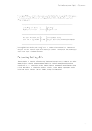 Teaching Science through English – a CLIL approach




Providing scaffolding, i.e. content and language support strategies which are appropriate but temporary,
is therefore very important. For example, writing a substitution table on the board to support skills
of expressing purpose:




    	    Living things need glucose    to	           get energy.
	        Reptiles have hard scales     in order to   keep them warm.




    	    The cells in the seed multiply so	          a new plant can develop.
	        Some cells are long and thin so that        they can absorb water and minerals from the soil.




Providing effective scaffolding is a challenge to all CLIL teachers because learners vary in the amount
of support they need and in the length of time the support is needed. Learners might need more support
and for longer in one subject than in another.



Developing thinking skills
Teachers need to ask questions which encourage lower order thinking skills (LOTS), e.g. the what, when,
where and which questions. However, they also need to ask questions which demand higher order
thinking skills (HOTS). These involve the why and how questions and therefore require the use of more
complex language. In CLIL contexts, and especially in science subjects, learners often have to answer
higher order thinking questions at an early stage of learning curricular content.




                                                                                                                       7
 