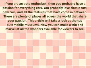 If you are an auto enthusiast, then you probably have a
passion for everything cars. You probably love classic cars,
new cars, and all the features that have come in between.
 There are plenty of places all across the world that share
     your passion. This article will take a look at the top
    automobile museums. Now you can make a trio and
   marvel at all the wonders available for viewers to see.
 