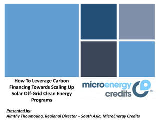 How To Leverage Carbon
 Financing Towards Scaling Up
  Solar Off-Grid Clean Energy
           Programs
Presented by:
Aimthy Thoumoung, Regional Director – South Asia, MicroEnergy Credits
 