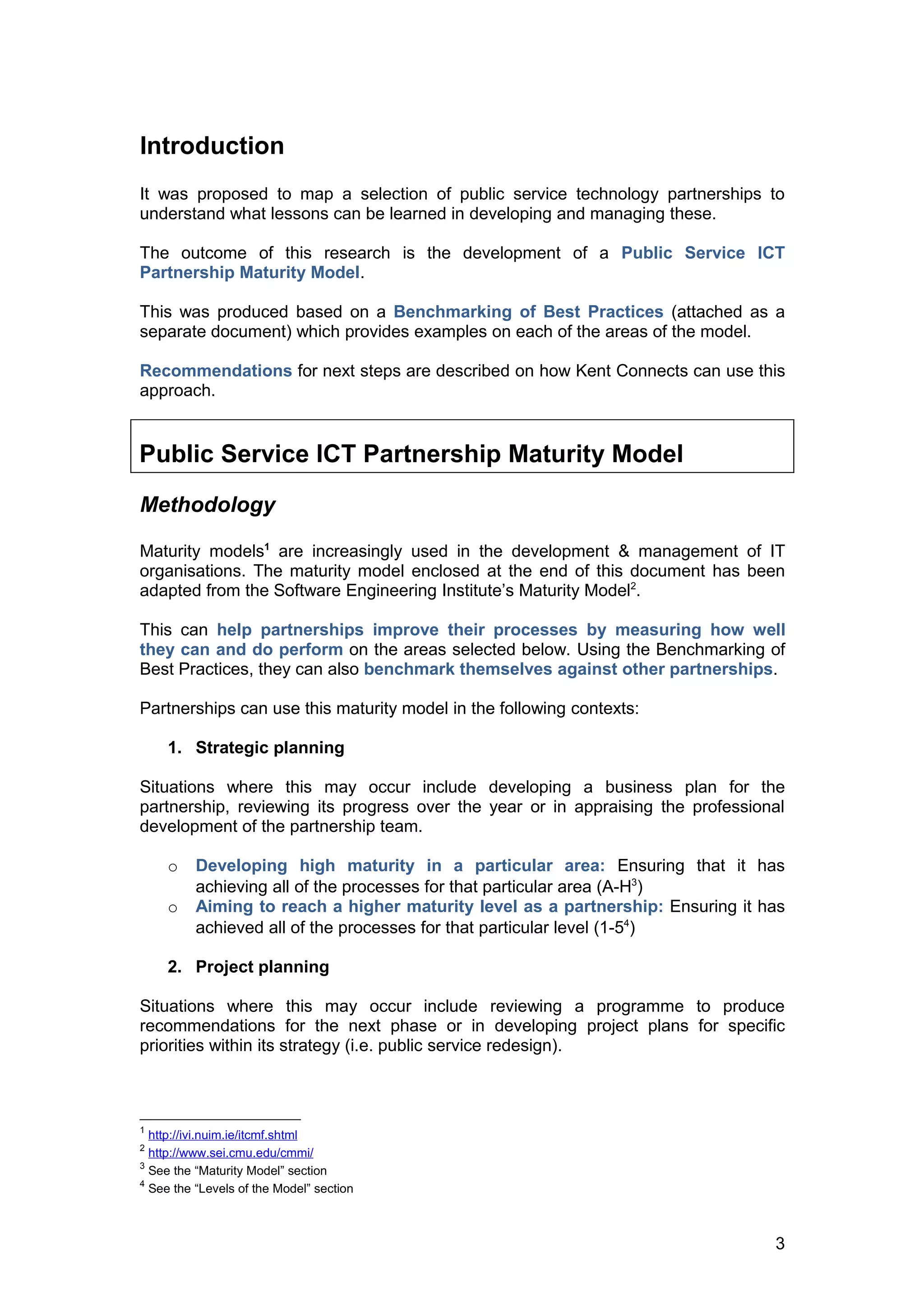 Introduction
It was proposed to map a selection of public service technology partnerships to
understand what lessons can be learned in developing and managing these.

The outcome of this research is the development of a Public Service ICT
Partnership Maturity Model.

This was produced based on a Benchmarking of Best Practices (attached as a
separate document) which provides examples on each of the areas of the model.

Recommendations for next steps are described on how Kent Connects can use this
approach.


Public Service ICT Partnership Maturity Model

Methodology

Maturity models1 are increasingly used in the development & management of IT
organisations. The maturity model enclosed at the end of this document has been
adapted from the Software Engineering Institute’s Maturity Model2.

This can help partnerships improve their processes by measuring how well
they can and do perform on the areas selected below. Using the Benchmarking of
Best Practices, they can also benchmark themselves against other partnerships.

Partnerships can use this maturity model in the following contexts:

     1. Strategic planning

Situations where this may occur include developing a business plan for the
partnership, reviewing its progress over the year or in appraising the professional
development of the partnership team.

     o    Developing high maturity in a particular area: Ensuring that it has
          achieving all of the processes for that particular area (A-H3)
     o    Aiming to reach a higher maturity level as a partnership: Ensuring it has
          achieved all of the processes for that particular level (1-54)

     2. Project planning

Situations where this may occur include reviewing a programme to produce
recommendations for the next phase or in developing project plans for specific
priorities within its strategy (i.e. public service redesign).



1
  http://ivi.nuim.ie/itcmf.shtml
2
  http://www.sei.cmu.edu/cmmi/
3
  See the “Maturity Model” section
4
  See the “Levels of the Model” section



                                                                                 3
 
