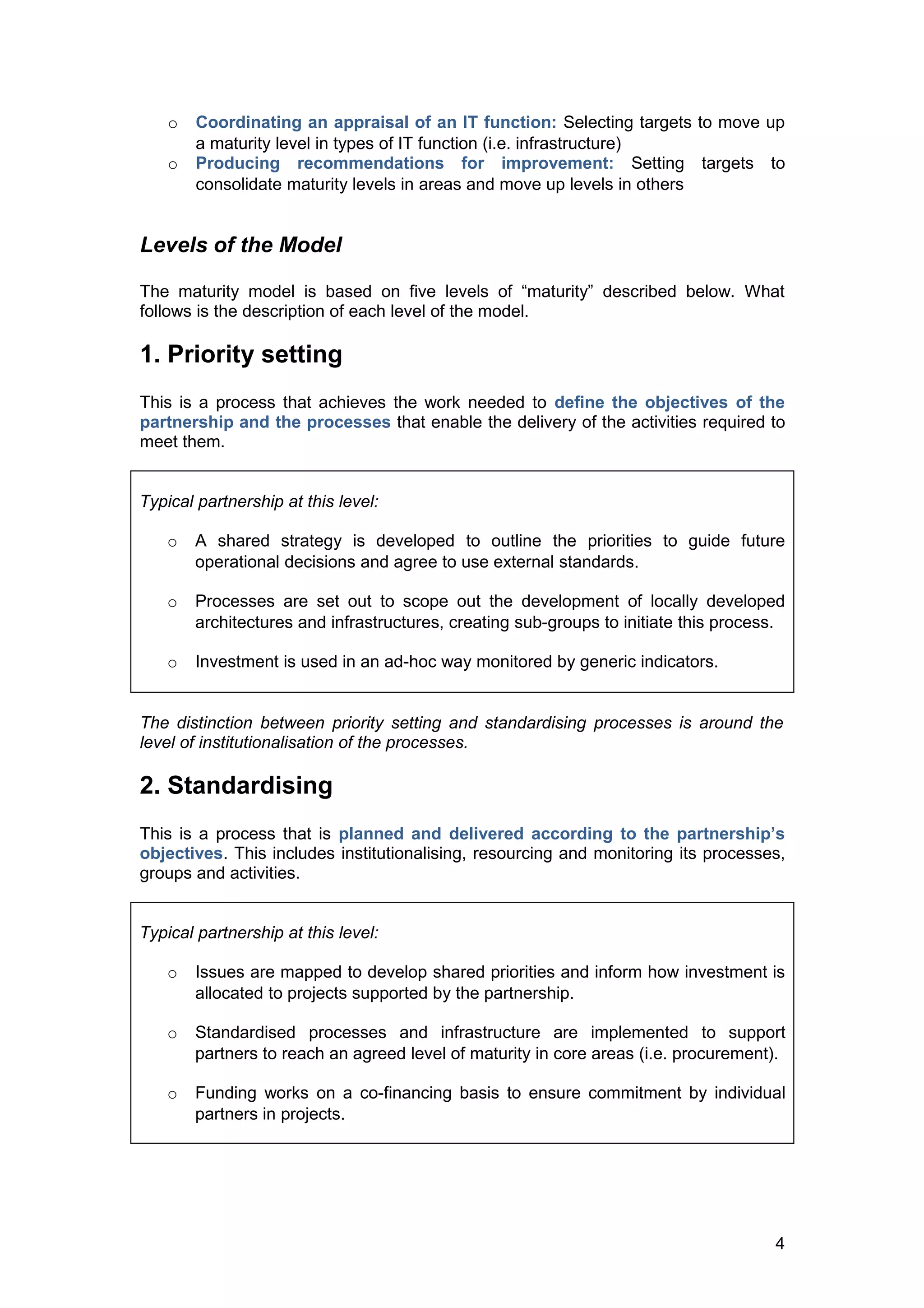o   Coordinating an appraisal of an IT function: Selecting targets to move up
        a maturity level in types of IT function (i.e. infrastructure)
    o   Producing recommendations for improvement: Setting targets to
        consolidate maturity levels in areas and move up levels in others


Levels of the Model

The maturity model is based on five levels of “maturity” described below. What
follows is the description of each level of the model.

1. Priority setting
This is a process that achieves the work needed to define the objectives of the
partnership and the processes that enable the delivery of the activities required to
meet them.


Typical partnership at this level:

   o    A shared strategy is developed to outline the priorities to guide future
        operational decisions and agree to use external standards.

   o    Processes are set out to scope out the development of locally developed
        architectures and infrastructures, creating sub-groups to initiate this process.

   o    Investment is used in an ad-hoc way monitored by generic indicators.


The distinction between priority setting and standardising processes is around the
level of institutionalisation of the processes.

2. Standardising
This is a process that is planned and delivered according to the partnership’s
objectives. This includes institutionalising, resourcing and monitoring its processes,
groups and activities.


Typical partnership at this level:

   o    Issues are mapped to develop shared priorities and inform how investment is
        allocated to projects supported by the partnership.

   o    Standardised processes and infrastructure are implemented to support
        partners to reach an agreed level of maturity in core areas (i.e. procurement).

   o    Funding works on a co-financing basis to ensure commitment by individual
        partners in projects.




                                                                                      4
 