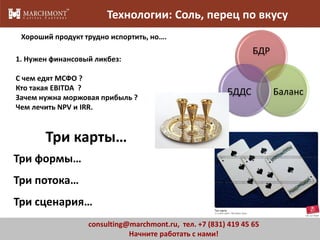 Технологии: Соль, перец по вкусу
Хороший продукт трудно испортить, но….

БДР

1. Нужен финансовый ликбез:
С чем едят МСФО ?
Кто такая EBITDA ?
Зачем нужна моржовая прибыль ?
Чем лечить NPV и IRR.

БДДС

Баланс

Три карты…
Три формы…
Три потока…
Три сценария…
consulting@marchmont.ru, тел. +7 (831) 419 45 65
Начните работать с нами!

10

 