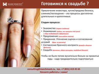 Готовимся к свадьбе ?
Привлечение инвестора, купля/продажа бизнеса,
слияние/поглощение – это процессы достаточно
длительные и кропотливые.

Стадии процесса:
• Знакомство (первое свидание)
• Ухаживание (вздохи, ахи прогулки под луной
и сбор необходимой информации)

• Предложение (засылайте сватов)
• Приданное. Уточнение оценок и согласование
условий (брак по расчету)
• Составление брачного контракта (развод и девичья
фамилия)

• Свадьба (венчание, обмен кольцами, свадебный банкет)

Чтобы не было потом мучительно больно за прожитые
годы - надо предварительно подготовиться

consulting@marchmont.ru, тел. +7 (831) 419 45 65
Начните работать с нами!

3

 