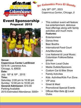 July 
18th-­‐19th, 
2015 
Copernicus 
Center, 
Chicago 
,Il 
• This outdoor event will feature 
live entertainment, delicious 
food offerings along with family 
activities and much more. 
Features: 
• Entertainment 
• Dance Area 
• Beer Booths 
• International Food Court 
• Arts/Merchants 
• Live National & Local Music: 
Colombian Folklore/Salsa 
groups 
• DJs from Local Clubs 
• Media Outlets/Sponsors 
• Custom Car & Bike Show 
• Family Activities 
• Kids Activities/Kids Fun Zone 
• VIP area 
• Greet & Meet 
• Promotional Special Events 
• Official After-Sets @ Local 
Clubs. 
Event Sponsorship 
Proposal 2015 
Venue: 
Copernicus Center Lot/Street 
5216 W. Lawrence Ave. 
Chicago, IL 60630 
Date: 
July 18th & 19th , 2015 
Time: 
Saturday: 2:00 pm to 10:30 pm 
Sunday: 12:00 pm to 10:00 pm 
General Admission: $10.00 
Parking Available 
2015 Estimated Attendance: 5000+ 
 