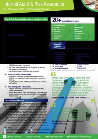 Internal Audit & Risk Assurance
25 – 29 September 2011 | Dusit Thani Hotel, Dubai, UAE



 Time Critical Sessions tailor-made to meet your needs:
 	The Evolving Role Of Internal Audit
                                                                                           20+            Leading Experts from:
      • Where should the internal audit profession be going                                •	 Banking & Finance             •	 IT
      • Strategically aligning internal audit: Contributing to Overall Business
                                                                                           •	 Oil & Gas                     •	 Construction
        Performance
      • Maintaining A Robust Internal Audit Plan: Developing A Flexible Audit              •	 Real Estate                   •	 Retail
        Plan To Target Emerging Risks                                                      •	 Hospitality                   •	 Automotive
                                                                                           •	 Telecoms                      •	 Travel & Leisure
 	Metrics & Effectiveness                                                                 •	 Manufacturing                 •	 Shipping
      • Measuring the impact of advisory services provided by audit
                                                                                           •	 Aviation                      •	 Logistics
        functions: using balanced scorecard
      • Engaging auditees as active partners in the audit process
      • quality assurance review of internal audit
      • Proactively measuring factors of internal audit effectiveness                         Who you
                                                                                              will meet
      • Developing objectives and KPIs for the internal audit function and
        preparing performance reports for audit committees and senior
        management                                                                         Directors, Heads of, Managers:
      • Building constructive communication channels with management to
                                                                                           	Internal Audit
        promote internal audit within the organisation
                                                                                           	Risk Management                	Internal Controls
 	Corporate Governance & Compliance                                                       	Risk Assurance                 	Corporate Governance
      • Does Internal Audit’s Performance Align With Management’s                          	Risk Assessment                	Ethics
        Expectations                                                                       	Control Risk                   	Quality
      • Audit’s Role In Reviewing The Company’s Corporate Governance                       	Compliance                     	Policies & Procedures
        Framework                                                                          	Legal & Compliance             	Financial Controller
      • Audit Committees: A Call To Excellence                                             	Fraud Control                  	IT Audit
      • Who Should Internal Audit Report To: Its Implications On Objectivity,                                               	Financial Audit
                                                                                           	Fraud & Investigation
        Effectiveness And Business Goals
      • Internal Audit’s Changing Relationship With Compliance

 	Fraud, Forensics & Anti-Bribery
      • Implementing An Effective Fraud And Forensic Auditing Process
      • The Bribery Act: A Major Audit, Risk Compliance And Procurement                    Internal Audit is evolving so rapidly and each
        Challenge                                                                          day brings a new challenge to any business.
      • Navigating Anti-Corruption Risk Management: Developing Corruption
        Risk Indicators                                                                    Internal Auditors need to keep learning and
                                                                                           improving their qualifications to face those
 	Risk Management & Assurance
      • Designing Frameworks To Support Effective Management Of The                        challenges. Part of the development of Internal
        Highest Compliance Risks                                                           Auditors is sharing experience and exchanging
      • Adopting And Embedding ERM In Your Organisation: The Pros And Cons                 information for which Internal Audit & Risk
      • Identifying And Monitoring KRIs: Raising Reliability And Preparedness
        Of Internal Audit                                                                  Assurance presents a unique opportunity.
                                                                                           Ghaith R. Fayez, Lead Auditor, Saudi Aramco, KSA
 Past Participants Include:
 Al Baraka Islamic Bank • ARABSAT • Gulf International Bank • Al Ghanim Industries
 • Qatar Telecom • SAMBA Financial Group • Saudi Arabian Mining Co. • Saudi Aramco
 Mobil Refinery • Saudi British Bank • Siemens • National Bank Of Abu Dhabi • Dubai
 Aluminium Co.Ltd • Egyptian General Petroleum Corp. • Kuwait Petroleum Corporation
 • Saudi Electricity Company • National Drilling Company • Invest AD • ADMA-OPCO           Not only the selection of the topics, but the mix of
 • The National Commercial Bank • Arab Monetary Fund • DP World • GASCO • ADNOC
 • HSBC • Oman LNG • Central Bank Of Kuwait • Arab National Bank • ZADCO • Abu
                                                                                           unique methodologies and techniques in Internal
 Dhabi Investment Authority • Oman Housing Bank • Kuwait Finance House • American          Audit and risk consultations are really very attractive
 University Of Sharjah • Saudi Electricity Company • Coca Cola • Ministry Of Defence -
 Muscat • Bank Indonesia • Abu Dhabi Ports Company • State Audit Bureau Qatar
                                                                                           for internal auditors who are willing to learn, share
 • Abu Dhabi Electricity And Water Authority • Saudi Oger • Etisalat • Dolphin Energy      and upgrade their own professional experience.
 Ltd • Department Of Finance – Dubai • Tadawul • Emaar Economic City • Dubai Gold
 & Commodities Exchange • Marafiq • Roads & Transport Authority • ALDAR Properties
                                                                                           Zeid Jaradat, Group Head of Internal Audit,
 • And Many More                                                                           AW Rostamani, UAE
Follow us on:
    www.twitter.com/@jennyiir #internalaudit              www.facebook.com/iirmiddleeast
     www.youtube.com/iirmiddleeast              www .linkedin.com/IIR Middle East – Finance and Banking Group


2     Tel: 971-4-335 2437                  Fax: 971-4-335 2438                   Email: register@iirme.com        Web: www.iirme.com/internalaudit
 