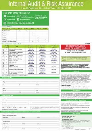 Internal Audit & Risk Assurance                 25 – 29 September 2011 | Dusit Thani Hotel, Dubai, UAE
      FIVE EASY WAYS TO REGISTER
                     971-4-3352437                                   IIR Holdings Ltd.                                        GCS/IIR Holdings Ltd.
                                                                     PO Box 21743, Dubai, UAE                                 PO Box 13977, Muharraq,
                     971-4-3352438                                                                                            Kingdom of Bahrain
                                                                     register@iirme.com

                     www.iirme.com/internalaudit
Programme At A Glance
  Internal Audit & Risk Assurance                            25.09.11                 26.09.11                27.09.11                28.09.11                29.09.11
  Day Conference 2                                                                        
  Workshop A                                                                                                       
  Workshop B                                                                                                       
  Workshop C                                                                                                                               
  Workshop D                                                                                                                               
  Certificate In Internal Audit Course                                                                                                                            

Please () the session/s you wish to attend:                                                                                                                                                                                                                                                   A1170
              No. Of
              Days
                                                     Event
                                                                                                     Price before
                                                                                                     20 July 2011
                                                                                                                                               Price before
                                                                                                                                              31 August 2011
                                                                                                                                                                                            Price After
                                                                                                                                                                                          31 August 2011
                                                                                                                                                                                                                                        DISCOUNTS AVAILABLE
                            Entire Event: 2 Conference days                                         US$ 4,495                                   US$ 4,695                                  US$ 4,895
                                                                                                                                                                                                                                       FOR 2 OR MORE PEOPLE
                4
                            + 4 Workshops                                                         Save US$ 3,780                              Save US$ 3,580                             Save US$ 3,380                                   CALL – 971 -4-3352483
                4
                            2 Day Conference + 3 Workshops                                          US$ 4,295                                   US$ 4,495                                  US$ 4,695                                   E-MAIL – a.watts@iirme.com
                            A B C D                                                           Save US$ 2,585                              Save US$ 2,385                             Save US$ 2,185
                            2 Day Conference + 2 Workshops                                          US$ 3,999                                   US$ 4,199                                  US$ 4,399
                3
                            A B C D                                                           Save US$ 1,486                              Save US$ 1,286                             Save US$ 1,086
                                                                                                                                                                                                                               Course fees include documentation, luncheon and refreshments.
                            2 Day Conference + 1 Workshop                                            US$ 3,190                                  US$ 3,390                                   US$ 3,590                          Delegates who attend all sessions will receive a Certificate of At-
                3
                            A B C D                                                             Save US$ 900                               Save US$ 700                                Save US$ 500                        tendance.
                                                                                                     US$ 2,295                                  US$ 2,495
                2           2 Day Conference
                                                                                                    Save US$ 400                               Save US$ 200
                                                                                                                                                                                              US$ 2,695
                                                                                                                                                                                                                             All registrations are subject to our terms and conditions which
                            1 Workshop                                                                US$ 995                                   US$ 1,195                                                                    are available at www.iirme.com/terms. Please read them as
                1
                            A B C D                                                             Save US$ 400                               Save US$ 200
                                                                                                                                                                                              US$ 1,395                      they include important information. By submitting your
                                                                                                                                                                                                                             registration you agree to be bound by the terms and conditions
                                                                                                     US$ 3,950                                   US$ 4,450                                                                   in full.
                3          Certificate In Internal Audit Course
                                                                                                    Save US$ 800                                Save US$ 300
                                                                                                                                                                                              US$ 4,750
                                                                                                                                                                                                                                                           Payments
                            Certificate In Internal Audit Course                                     US$ 5,299                                  US$ 5,799
                5
                            + 2 Day Conference                                                     Save US$ 2146                              Save US$ 1646
                                                                                                                                                                                             US$ 6, 099
                                                                                                                                                                                                                             A confirmation letter and invoice will be sent upon receipt of your
                                                                                                                                                                                                                             registration. Please note that full payment must be received prior
Please (Insert tick) the workshops that you wish to attend: A B C D                                                                                                                                                          to the event. Only those delegates whose fees have been paid
DELEGATE DETAILS                                                                                                                                                                                                             in full will be admitted to the event. You can pay by company
                                                                                                                                                                                                                             cheques or bankers draft in Dirhams or US$. Please note that all
                                                                                                                                                                                                                             US$ cheques and drafts should be drawn on a New York bank and
                                                                                                                                                                                                                             an extra amount of US$ 6 per payment should be added
   Name: ...................................................................................................................................................................................................
                                                                                                                                                                                                                             to cover bank clearing charges. In any event payment must be
   Job Title: ......................................................................................................... Email: ..........................................................................                    received not later than 48 hours before the Event. Entry to the
                                                                                                                                                                                                                             Event may be refused if payment in full is not received.
   Tel: ..................................................... Fax: .................................................... Mobile: .........................................................................
                                                                                                                                                                                                                             Credit card payment
                                                                                                                                                                                                                                If you would like to pay by credit card, please tick here and a
   Name: ...................................................................................................................................................................................................                    member of our team will contact you to take the details

   Job Title: ......................................................................................................... Email: ..........................................................................                                               Cancellation
   Tel: ..................................................... Fax: .................................................... Mobile: .........................................................................
                                                                                                                                                                                                                             If you are unable to attend, a substitute delegate will be welcome
                                                                                                                                                                                                                             in your place. Registrations cancelled more than 7 days before
COMPANY DETAILS                                                                                                                                                                                                              the Event are subject to a $200 administration charge. Registration
                                                                                                                                                                                                                             fees for registrations cancelled 7 days or less before the Event
Company: ............................................................................................................................................................................................................        must be paid in full. Substitutions are welcome at any time.

Address: ................................................................................................................................................................................................................                Avoid Visa Delays - Book Now
Postcode: ................................................................................. Country: ...........................................................................................................
                                                                                                                                                                                                                             Delegates requiring visas should contact the hotel they wish to
Tel: .............................................................................................. Fax: .................................................................................................................   stay at directly, as soon as possible.
                                                                                                                                                                                                                             Visas for non-GCC nationals may take several weeks to process.
No. of employees on your site:
1000+              500-999               250-499                50-249              0-49         	                   YES, I would like to receive information about future events                                            All registrations are subject to acceptance by IIR which will be
                                                                                                                    & services via e-mail .................................................................                  confirmed to you in writing.
Nature of your company's business: ..........................................
                                                                                                                                                                                                                             Due to unforeseen circumstances, the programme may change and IIR
To assist us with future correspondence, please supply the following details:                                                                                                                                                reserves the right to alter the venue and/or speakers.

                                                                                                                                                                                                                                                         Event Venue:
   Name of the Department Head: ............................................................................................................................................................
                                                                                                                                                                                                                              Dusit Thani Hotel, Dubai, UAE
   Department: ................................................ Mobile: .......................................... Email: .......................................................................                             Tel: +971-4-343 3333

                                                                                                                                                                                                                              Accommodation Details
                                                                                                                                                                                                                              We highly recommend you secure your room reservation at the
   Training Manager: ..................................................................................................................................................................................                       earliest to avoid last minute inconvenience. You can contact
   Department: ................................................ Mobile: .......................................... Email: .......................................................................                             the IIR Hospitality Desk for assistance on:
                                                                                                                                                                                                                              Tel: +971-4-4072693
                                                                                                                                                                                                                              Fax: +971-4-4072517
                                                                                                                                                                                                                              Email: hospitality@iirme.com
   Booking Contact: ....................................................................................................................................................................................
                                                                                                                                                                                                                              JW/GM G201            AUDIT
   Department: ................................................ Mobile: .......................................... Email: .......................................................................
                                                                                                                                                                                                                                                                                                     OJ




                                                                                                                                                                                                                                                                 © Copyright I.I.R. HOLDINGS B.V.
 