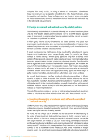 companies from “cherry picking”, i.e. finding an address in a country with a favourable tax
treaty. In a similar vein, new tax legislation entered into force in the Russian Federation, aiming
to prevent the cash drain from Russia to offshore places and the use of various cross-border
tax evasion schemes. Policy reforms to stem offshore financial flows have also been under way
in the Netherlands and Luxembourg.
2. Foreign investment and national security-related policies
National security considerations are increasingly becoming part of national investment policies
and may cover broader national economic interests. There is a need to balance regulatory
space for governments in applying national security regulations with the interests of investors
for transparent and predictable procedures.
In recent years, national security considerations and related concerns have gained more
prominence in investment policies. More countries have adopted legislation in this area or have
reviewed foreign investment projects on national security-related grounds. Intensified threats of
terrorism have further sensitized national authorities.
It is each country’s sovereign right to screen foreign investment for national security reasons;
however, recent developments raise a number of policy issues. First, countries use different
concepts of “national security”; domestic policy approaches range from a relatively narrow
definition of national security and security-related industries to broader interpretations that extend
investment review procedures to critical infrastructure and strategic industries. Second, countries
differ as regards the content and depth of the investment screening process, and the degree and
amount of information that they require from prospective investors.Third,there are also substantial
differences between countries with respect to the possible consequences when an investment is
considered sensitive from a national security perspective. Policy approaches include outright or
partial investment prohibitions, but also investment authorizations under certain conditions.
As a result, foreign investors may face significantly different entry conditions in different
countries in respect of similar or even the same economic activities. Whereas they may not
face any obstacles in country A, the same investments may be blocked in country B. In addition,
while sector-specific foreign investment restrictions are usually clearly defined and transparent,
limitations based on national security are often less predictable and may leave room for
instances of investment protectionism.
The rest of this section provides an overview of existing national approaches to investment
reviews for national security-related reasons and the latest policy developments in this area.
a. Investment screening procedures apply different concepts of
“national security”
An UNCTAD review of FDI entry and establishment regulations among 23 developed, developing
and transition economies shows that countries differ significantly in their approaches to defining
national security for investment screening purposes.
No country that was surveyed has an exhaustive and clear-cut definition of “national security” in
the context of foreign investment. Most countries have chosen to identify a number of sectors or
industries, which – by their nature – may pose national security-related concerns in connection
with foreign investment. On the basis of UNCTAD’s review findings, several types of economic
activities and/or sectors can be identified in which foreign investors are likely to be subject to national
security-related FDI limitations and/or review procedures.They cover defence and security-related
activities, as well as investment in critical infrastructure. Also, foreign investments in strategic
economic sectors may sometimes be considered a potential threat to national security (table III.2).
94 World Investment Report 2016 Investor Nationality: Policy Challenges
 