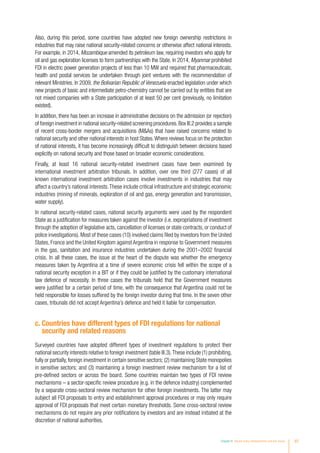 Also, during this period, some countries have adopted new foreign ownership restrictions in
industries that may raise national security-related concerns or otherwise affect national interests.
For example, in 2014, Mozambique amended its petroleum law, requiring investors who apply for
oil and gas exploration licenses to form partnerships with the State. In 2014, Myanmar prohibited
FDI in electric power generation projects of less than 10 MW and required that pharmaceuticals,
health and postal services be undertaken through joint ventures with the recommendation of
relevant Ministries. In 2009, the Bolivarian Republic of Venezuela enacted legislation under which
new projects of basic and intermediate petro-chemistry cannot be carried out by entities that are
not mixed companies with a State participation of at least 50 per cent (previously, no limitation
existed).
In addition, there has been an increase in administrative decisions on the admission (or rejection)
of foreign investment in national security-related screening procedures.Box III.2 provides a sample
of recent cross-border mergers and acquisitions (MAs) that have raised concerns related to
national security and other national interests in host States.Where reviews focus on the protection
of national interests, it has become increasingly difficult to distinguish between decisions based
explicitly on national security and those based on broader economic considerations.
Finally, at least 16 national security-related investment cases have been examined by
international investment arbitration tribunals. In addition, over one third (277 cases) of all
known international investment arbitration cases involve investments in industries that may
affect a country’s national interests.These include critical infrastructure and strategic economic
industries (mining of minerals, exploration of oil and gas, energy generation and transmission,
water supply).
In national security-related cases, national security arguments were used by the respondent
State as a justification for measures taken against the investor (i.e. expropriations of investment
through the adoption of legislative acts, cancellation of licenses or state contracts, or conduct of
police investigations). Most of these cases (10) involved claims filed by investors from the United
States, France and the United Kingdom against Argentina in response to Government measures
in the gas, sanitation and insurance industries undertaken during the 2001–2002 financial
crisis. In all these cases, the issue at the heart of the dispute was whether the emergency
measures taken by Argentina at a time of severe economic crisis fell within the scope of a
national security exception in a BIT or if they could be justified by the customary international
law defence of necessity. In three cases the tribunals held that the Government measures
were justified for a certain period of time, with the consequence that Argentina could not be
held responsible for losses suffered by the foreign investor during that time. In the seven other
cases, tribunals did not accept Argentina’s defence and held it liable for compensation.
c. Countries have different types of FDI regulations for national
security and related reasons
Surveyed countries have adopted different types of investment regulations to protect their
national security interests relative to foreign investment (table III.3).These include (1) prohibiting,
fully or partially,foreign investment in certain sensitive sectors; (2) maintaining State monopolies
in sensitive sectors; and (3) maintaining a foreign investment review mechanism for a list of
pre-defined sectors or across the board. Some countries maintain two types of FDI review
mechanisms – a sector-specific review procedure (e.g. in the defence industry) complemented
by a separate cross-sectoral review mechanism for other foreign investments. The latter may
subject all FDI proposals to entry and establishment approval procedures or may only require
approval of FDI proposals that meet certain monetary thresholds. Some cross-sectoral review
mechanisms do not require any prior notifications by investors and are instead initiated at the
discretion of national authorities.
Chapter III Recent policy developments and key issues 97
 