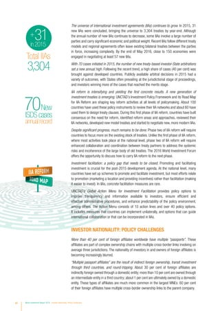 The universe of international investment agreements (IIAs) continues to grow. In 2015, 31
new IIAs were concluded, bringing the universe to 3,304 treaties by year-end. Although
the annual number of new IIAs continues to decrease, some IIAs involve a large number of
parties and carry significant economic and political weight. Recent IIAs follow different treaty
models and regional agreements often leave existing bilateral treaties between the parties
in force, increasing complexity. By the end of May 2016, close to 150 economies were
engaged in negotiating at least 57 new IIAs.
With 70 cases initiated in 2015, the number of new treaty-based investor-State arbitrations
set a new annual high. Following the recent trend, a high share of cases (40 per cent) was
brought against developed countries. Publicly available arbitral decisions in 2015 had a
variety of outcomes, with States often prevailing at the jurisdictional stage of proceedings,
and investors winning more of the cases that reached the merits stage.
IIA reform is intensifying and yielding the first concrete results. A new generation of
investment treaties is emerging. UNCTAD’s Investment Policy Framework and its Road Map
for IIA Reform are shaping key reform activities at all levels of policymaking. About 100
countries have used these policy instruments to review their IIA networks and about 60 have
used them to design treaty clauses. During this first phase of IIA reform, countries have built
consensus on the need for reform, identified reform areas and approaches, reviewed their
IIA networks, developed new model treaties and started to negotiate new, more modern IIAs.
Despite significant progress, much remains to be done. Phase two of IIA reform will require
countries to focus more on the existing stock of treaties. Unlike the first phase of IIA reform,
where most activities took place at the national level, phase two of IIA reform will require
enhanced collaboration and coordination between treaty partners to address the systemic
risks and incoherence of the large body of old treaties. The 2016 World Investment Forum
offers the opportunity to discuss how to carry IIA reform to the next phase.
Investment facilitation: a policy gap that needs to be closed. Promoting and facilitating
investment is crucial for the post-2015 development agenda. At the national level, many
countries have set up schemes to promote and facilitate investment, but most efforts relate
to promotion (marketing a location and providing incentives) rather than facilitation (making
it easier to invest). In IIAs, concrete facilitation measures are rare.
UNCTAD’s Global Action Menu for Investment Facilitation provides policy options to
improve transparency and information available to investors, ensure efficient and
effective administrative procedures, and enhance predictability of the policy environment,
among others. The Action Menu consists of 10 action lines and over 40 policy options.
It includes measures that countries can implement unilaterally, and options that can guide
international collaboration or that can be incorporated in IIAs.
INVESTOR NATIONALITY: POLICY CHALLENGES
More than 40 per cent of foreign affiliates worldwide have multiple “passports”. These
affiliates are part of complex ownership chains with multiple cross-border links involving on
average three jurisdictions. The nationality of investors in and owners of foreign affiliates is
becoming increasingly blurred.
“Multiple passport affiliates” are the result of indirect foreign ownership, transit investment
through third countries, and round-tripping. About 30 per cent of foreign affiliates are
indirectly foreign owned through a domestic entity; more than 10 per cent are owned through
an intermediate entity in a third country; about 1 per cent are ultimately owned by a domestic
entity. These types of affiliates are much more common in the largest MNEs: 60 per cent
of their foreign affiliates have multiple cross-border ownership links to the parent company.
Total IIAs
3,304
31in2015
+
annualrecord
ISDScases
70New
$1.76trillion
chaper1-2
GlobalFDI
2015
Developedeconomies
tooklargestshareofglobalFDI
Developed $962 bn
Developing
$765 bn
Transition
$35 bn
2005–2015
38%+
National investment
policy measures
Total IIAs
3,304
31in2015
+
annualrecord
ISDScases
70New
$1.76trillion
chaper1-2
GlobalFDI
2015
Developedeconomies
tooklargestshareofglobalFDI
Developed $962 bn
Developing
$765 bn
Transition
$35 bn
2005–2015
$576bn
38%+
xii World Investment Report 2016 Investor Nationality: Policy Challenges
 
