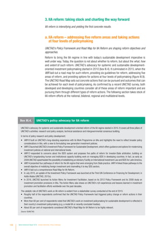 3. IIA reform: taking stock and charting the way forward
IIA reform is intensifying and yielding the first concrete results.
a. IIA reform – addressing five reform areas and taking actions
at four levels of policymaking
UNCTAD’s Policy Framework and Road Map for IIA Reform are shaping reform objectives and
approaches.
Reform to bring the IIA regime in line with today’s sustainable development imperative is
well under way. Today, the question is not about whether to reform, but about the what, how
and extent of such reform. UNCTAD’s advocacy for systemic and sustainable development-
oriented investment policymaking started in 2010 (box III.4). It culminated in 2015, when the
WIR laid out a road map for such reform, providing six guidelines for reform, addressing five
areas of reform, and providing options for actions at four levels of policymaking (figure III.9).
The UNCTAD Road Map sets out concrete actions that can be pursued and outcomes that can
be achieved for each level of policymaking. As confirmed by a recent UNCTAD survey, both
developed and developing countries consider all of these areas of reform important and are
pursuing them through different types of reform actions. The following section takes stock of
IIA reform efforts at the national, bilateral, regional and multilateral levels.
Box III.4. UNCTAD’s policy advocacy for IIA reform
UNCTAD’s advocacy for systemic and sustainable development-oriented reform of the IIA regime started in 2010. It covers all three pillars of
UNCTAD’s activities: research and policy analysis, technical assistance and intergovernmental consensus building.
In terms of policy research and policy development:
•	 WIR10 built on UNCTAD’s long-standing experience with its Work Programme on IIAs and highlights the need to reflect broader policy
considerations in IIAs, with a view to formulating new generation investment policies.
•	 WIR12 launched UNCTAD’s Investment Policy Framework for Sustainable Development,which offers guidance and options for modernizing
investment policies at national and international levels.
•	 WIR13 responded to concerns about the ISDS system and proposes five paths of reform for investor-State arbitration, building on
UNCTAD’s longstanding human and institutional capacity building work on managing ISDS in developing countries. In fact, as early as
2009 UNCTAD spearheaded the possibility of establishing an Advisory Facility on International Investment Law and ISDS for Latin America.
•	 WIR14 presented four pathways of reform for the IIA regime that were emerging from State practice. WIR14 linked these pathways to the
overall objective of mobilizing foreign investment and channelling it to key SDG sectors.
•	 WIR15 laid out a comprehensive Road Map for IIA Reform.
•	 In July 2015, an update of the Investment Policy Framework was launched at the Third UN Conference on Financing for Development, in
Addis Ababa (UNCTAD, 2015c).
•	 In 2016, UNCTAD launched its Action Menu for Investment Facilitation, based on its 2012 Policy Framework and its 2008 study on
investment promotion provisions in IIAs. The Action Menu also draws on UNCTAD’s rich experiences and lessons learned in investment
promotion and facilitation efforts worldwide over the past decades.
The catalytic role of UNCTAD’s work on IIA reform is evident from a stakeholder survey conducted at the end of 2015:
•	 Roughly half of the respondents confirmed that the UNCTAD Policy Framework had triggered policy change or reform actions in their
countries.
•	 More than 60 per cent of respondents noted that UNCTAD’s work on investment policymaking for sustainable development is reflected in
their country’s investment policymaking (e.g. a model IIA or recently concluded treaties).
•	 About 85 per cent of respondents considered UNCTAD’s Road Map for IIA Reform to be highly relevant.
Source: ©UNCTAD.
108 World Investment Report 2016 Investor Nationality: Policy Challenges
 