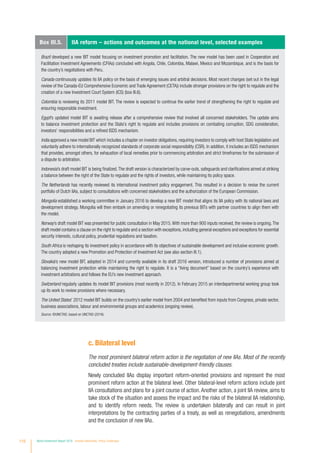 c. Bilateral level
The most prominent bilateral reform action is the negotiation of new IIAs. Most of the recently
concluded treaties include sustainable-development-friendly clauses.
Newly concluded IIAs display important reform-oriented provisions and represent the most
prominent reform action at the bilateral level. Other bilateral-level reform actions include joint
IIA consultations and plans for a joint course of action.Another action, a joint IIA review, aims to
take stock of the situation and assess the impact and the risks of the bilateral IIA relationship,
and to identify reform needs. The review is undertaken bilaterally and can result in joint
interpretations by the contracting parties of a treaty, as well as renegotiations, amendments
and the conclusion of new IIAs.
Box III.5. IIA reform – actions and outcomes at the national level, selected examples
Brazil developed a new BIT model focusing on investment promotion and facilitation. The new model has been used in Cooperation and
Facilitation Investment Agreements (CFIAs) concluded with Angola, Chile, Colombia, Malawi, Mexico and Mozambique, and is the basis for
the country’s negotiations with Peru.
Canada continuously updates its IIA policy on the basis of emerging issues and arbitral decisions. Most recent changes (set out in the legal
review of the Canada-EU Comprehensive Economic and Trade Agreement (CETA)) include stronger provisions on the right to regulate and the
creation of a new Investment Court System (ICS) (box III.6).
Colombia is reviewing its 2011 model BIT. The review is expected to continue the earlier trend of strengthening the right to regulate and
ensuring responsible investment.
Egypt’s updated model BIT is awaiting release after a comprehensive review that involved all concerned stakeholders. The update aims
to balance investment protection and the State’s right to regulate and includes provisions on combating corruption, SDG consideration,
investors’ responsibilities and a refined ISDS mechanism.
India approved a new model BIT which includes a chapter on investor obligations, requiring investors to comply with host State legislation and
voluntarily adhere to internationally recognized standards of corporate social responsibility (CSR). In addition, it includes an ISDS mechanism
that provides, amongst others, for exhaustion of local remedies prior to commencing arbitration and strict timeframes for the submission of
a dispute to arbitration.
Indonesia’s draft model BIT is being finalized.The draft version is characterized by carve-outs, safeguards and clarifications aimed at striking
a balance between the right of the State to regulate and the rights of investors, while maintaining its policy space.
The Netherlands has recently reviewed its international investment policy engagement. This resulted in a decision to revise the current
portfolio of Dutch IIAs, subject to consultations with concerned stakeholders and the authorization of the European Commission.
Mongolia established a working committee in January 2016 to develop a new BIT model that aligns its IIA policy with its national laws and
development strategy. Mongolia will then embark on amending or renegotiating its previous BITs with partner countries to align them with
the model.
Norway’s draft model BIT was presented for public consultation in May 2015.With more than 900 inputs received, the review is ongoing.The
draft model contains a clause on the right to regulate and a section with exceptions, including general exceptions and exceptions for essential
security interests, cultural policy, prudential regulations and taxation.
South Africa is reshaping its investment policy in accordance with its objectives of sustainable development and inclusive economic growth.
The country adopted a new Promotion and Protection of Investment Act (see also section III.1).
Slovakia’s new model BIT, adopted in 2014 and currently available in its draft 2016 version, introduced a number of provisions aimed at
balancing investment protection while maintaining the right to regulate. It is a “living document” based on the country’s experience with
investment arbitrations and follows the EU’s new investment approach.
Switzerland regularly updates its model BIT provisions (most recently in 2012). In February 2015 an interdepartmental working group took
up its work to review provisions where necessary.
The United States’ 2012 model BIT builds on the country’s earlier model from 2004 and benefited from inputs from Congress, private sector,
business associations, labour and environmental groups and academics (ongoing review).
Source: ©UNCTAD, based on UNCTAD (2016).
110 World Investment Report 2016 Investor Nationality: Policy Challenges
 