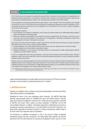replace existing IIAs between EU member States and the other parties, the TPP does not include
provisions on the termination of existing IIAs between the 12 parties.23
e. Multilateral level
Stepping up multilateral reform activities can help avoid fragmentation and ensure that reform
efforts deliver benefits to all stakeholders.
Multilateral IIA reform is the most challenging reform dimension. The UNCTAD Road Map
identifies several possible options for multilateral IIA reform with different levels of intensity,
depth and character of engagement. Extensive and in-depth discussions have been conducted
at UNCTAD, and certain reform actions are being undertaken in UNCITRAL and the UN
Human Rights framework. In addition, international organizations traditionally less focused on
international investment policymaking (e.g. the United Nations Environment Programme, the
World Health Organization Framework Convention on Tobacco Control) have started to look at
IIA reform within their respective areas of competence.
The importance of multilateral consultations on IIAs in the pursuit of today’s sustainable
development agenda has been recognized in the Addis Ababa Action Agenda, the outcome
document of the Third UN Conference on Financing for Development, held in July 2015. In the
Box III.6. A new Investment Court System (ICS)
In 2015, the EU set out its new approach to substantive IIA clauses and ISDS. A key feature of this new approach is the establishment in all
EU trade and investment agreements of a new Investment Court System (ICS), consisting of a first instance tribunal and an appeal tribunal,
both composed of individuals appointed as “judges” by the contracting parties and subject to strict ethical standards.
This new approach has since been implemented with some slight variations, in the EU–Viet Nam FTA (for which negotiations were concluded
in December 2015), and in the CETA (February 2016 text emanating from the legal review, following the conclusion of negotiations in 2014).
The proposal has also been submitted by the EU to the negotiations for the TTIP (November 2015) and is part of ongoing EU negotiations
with a number of other countries.
The ICS proposal is designed to
•	 Improve legitimacy and impartiality, by establishing in each EU trade and investment agreement an institutionalized dispute settlement
system with independent and permanent judges
•	 Enhance the consistency and predictability of law, including by introducing an appeals facility, with the power to review with an eye to
annul and/or correct a first-instance decision, on the basis of errors in the application or interpretation of applicable law, manifest errors
in the appreciation of the facts, or ICSID grounds for annulment
Some critics note, however, that the ICS maintains a number of aspects of the current ISDS system and does not go far enough in addressing
ISDS-related concerns. Others point to a number of potential challenges:
•	 Procedural challenges, such as those relating to efficiency, ease of access, and choice, appointment and remuneration of judges
•	 Systemic challenges, such as those relating to interpretative coherence
•	 Development challenges, e.g. how to ensure that “rule-taking” States are not overburdened by multiple coexisting dispute settlement
mechanisms such as ICS and ISDS in their IIAs
The ICS is an important ISDS reform option that represents a critical step towards improving the dispute settlement system. Although it
addresses a number of key concerns about ISDS, for the ICS to become fully operational and effective, a number of procedural and systemic
challenges will need to be overcome.
Moreover, as part of its overall policy approach, the EU has also proposed to pursue with interested countries the establishment of a future
Multilateral Investment Court to replace the existing ISDS mechanisms in current and future IIAs.The objective would be to address systemic
challenges resulting from the current coexistence of multiple dispute settlement systems, such as interpretative coherence across IIAs, issues
of cost efficiency and the legitimacy of the investment dispute settlement system.
Source: ©UNCTAD, based on UNCTAD (2016) as well as the September 2015 EU Internal Proposal, the November 2015 EU TTIP Proposal to the United States, the February
2016 EU–Viet Nam FTA text and the February 2016 CETA (revised) text.
Chapter III Recent policy developments and key issues 115
 