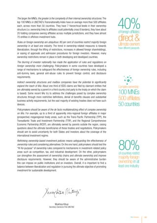 The larger the MNEs, the greater is the complexity of their internal ownership structures. The
top 100 MNEs in UNCTAD’s Transnationality Index have on average more than 500 affiliates
each, across more than 50 countries. They have 7 hierarchical levels in their ownership
structure (i.e. ownership links to affiliates could potentially cross 6 borders), they have about
20 holding companies owning affiliates across multiple jurisdictions, and they have almost
70 entities in offshore investment hubs.
Rules on foreign ownership are ubiquitous: 80 per cent of countries restrict majority foreign
ownership in at least one industry. The trend in ownership-related measures is towards
liberalization, through the lifting of restrictions, increases in allowed foreign shareholdings,
or easing of approvals and admission procedures for foreign investors. However, many
ownership restrictions remain in place in both developing and developed countries.
The blurring of investor nationality has made the application of rules and regulations on
foreign ownership more challenging. Policymakers in some countries have developed a
range of mechanisms to safeguard the effectiveness of foreign ownership rules, including
anti-dummy laws, general anti-abuse rules to prevent foreign control, and disclosure
requirements.
Indirect ownership structures and mailbox companies have the potential to significantly
expand the reach of IIAs. About one third of ISDS claims are filed by claimant entities that
are ultimately owned by a parent in a third country (not party to the treaty on which the claim
is based). Some recent IIAs try to address the challenges posed by complex ownership
structures through more restrictive definitions, denial of benefits clauses and substantial
business activity requirements, but the vast majority of existing treaties does not have such
devices.
Policymakers should be aware of the de facto multilateralizing effect of complex ownership
on IIAs. For example, up to a third of apparently intra-regional foreign affiliates in major
(prospective) megaregional treaty areas, such as the Trans-Pacific Partnership (TPP), the
Transatlantic Trade and Investment Partnership (TTIP), and the Regional Comprehensive
Economic Partnership (RCEP), are ultimately owned by parents outside the region, raising
questions about the ultimate beneficiaries of these treaties and negotiations. Policymakers
should aim to avoid uncertainty for both States and investors about the coverage of the
international investment regime.
Rethinking ownership-based investment policies means safeguarding the effectiveness of
ownership rules and considering alternatives. On the one hand, policymakers should test the
“fit-for-purpose” of ownership rules compared to mechanisms in investment-related policy
areas such as competition, tax, and industrial development. On the other, policymakers
can strengthen the assessment of ownership chains and ultimate ownership and improve
disclosure requirements. However, they should be aware of the administrative burden
this can impose on public institutions and on investors. Overall, it is important to find a
balance between liberalization and regulation in pursuing the ultimate objective of promoting
investment for sustainable development.
of countries restrict
majority foreign
ownership in at
least one industry
80%
Inflowsto
Developed
economies
attheirhighest
levelsince2007
Recordinflowsto
$541bn
+16%
developingAsia
Complexownership:
100MNEs
500affiliates
50countries
directultimateowners
havedifferentpassports
offoreignaffiliates:
40%
directultimateowners
havedifferentpassports
offoreignaffiliates:
xiiiKey Messages
Mukhisa Kituyi
Secretary-General of the UNCTAD
 