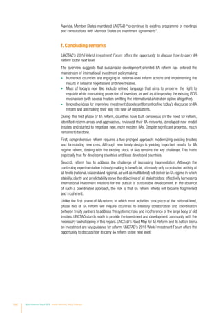 Agenda, Member States mandated UNCTAD “to continue its existing programme of meetings
and consultations with Member States on investment agreements”.
f. Concluding remarks
UNCTAD’s 2016 World Investment Forum offers the opportunity to discuss how to carry IIA
reform to the next level.
The overview suggests that sustainable development-oriented IIA reform has entered the
mainstream of international investment policymaking:
•	 Numerous countries are engaging in national-level reform actions and implementing the
results in bilateral negotiations and new treaties.
•	 Most of today’s new IIAs include refined language that aims to preserve the right to
regulate while maintaining protection of investors, as well as at improving the existing ISDS
mechanism (with several treaties omitting the international arbitration option altogether).
•	 Innovative ideas for improving investment dispute settlement define today’s discourse on IIA
reform and are making their way into new IIA negotiations.
During this first phase of IIA reform, countries have built consensus on the need for reform,
identified reform areas and approaches, reviewed their IIA networks, developed new model
treaties and started to negotiate new, more modern IIAs. Despite significant progress, much
remains to be done.
First, comprehensive reform requires a two-pronged approach: modernizing existing treaties
and formulating new ones. Although new treaty design is yielding important results for IIA
regime reform, dealing with the existing stock of IIAs remains the key challenge. This holds
especially true for developing countries and least developed countries.
Second, reform has to address the challenge of increasing fragmentation. Although the
continuing experimentation in treaty making is beneficial, ultimately only coordinated activity at
all levels (national,bilateral and regional,as well as multilateral) will deliver an IIA regime in which
stability, clarity and predictability serve the objectives of all stakeholders: effectively harnessing
international investment relations for the pursuit of sustainable development. In the absence
of such a coordinated approach, the risk is that IIA reform efforts will become fragmented
and incoherent.
Unlike the first phase of IIA reform, in which most activities took place at the national level,
phase two of IIA reform will require countries to intensify collaboration and coordination
between treaty partners to address the systemic risks and incoherence of the large body of old
treaties. UNCTAD stands ready to provide the investment and development community with the
necessary backstopping in this regard. UNCTAD’s Road Map for IIA Reform and its Action Menu
on Investment are key guidance for reform. UNCTAD’s 2016 World Investment Forum offers the
opportunity to discuss how to carry IIA reform to the next level.
116 World Investment Report 2016 Investor Nationality: Policy Challenges
 