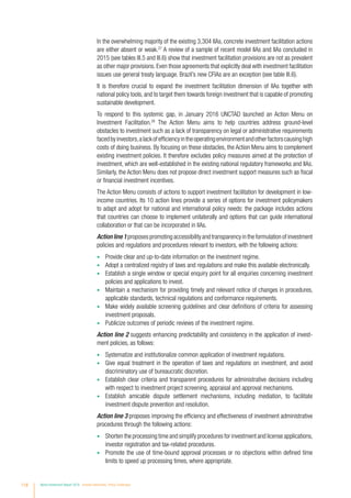 In the overwhelming majority of the existing 3,304 IIAs, concrete investment facilitation actions
are either absent or weak.27
A review of a sample of recent model IIAs and IIAs concluded in
2015 (see tables III.5 and III.6) show that investment facilitation provisions are not as prevalent
as other major provisions. Even those agreements that explicitly deal with investment facilitation
issues use general treaty language. Brazil’s new CFIAs are an exception (see table III.6).
It is therefore crucial to expand the investment facilitation dimension of IIAs together with
national policy tools, and to target them towards foreign investment that is capable of promoting
sustainable development.
To respond to this systemic gap, in January 2016 UNCTAD launched an Action Menu on
Investment Facilitation.28
The Action Menu aims to help countries address ground-level
obstacles to investment such as a lack of transparency on legal or administrative requirements
facedbyinvestors,alackofefficiencyintheoperatingenvironmentandotherfactorscausinghigh
costs of doing business. By focusing on these obstacles, the Action Menu aims to complement
existing investment policies. It therefore excludes policy measures aimed at the protection of
investment, which are well-established in the existing national regulatory frameworks and IIAs.
Similarly, the Action Menu does not propose direct investment support measures such as fiscal
or financial investment incentives.
The Action Menu consists of actions to support investment facilitation for development in low-
income countries. Its 10 action lines provide a series of options for investment policymakers
to adapt and adopt for national and international policy needs: the package includes actions
that countries can choose to implement unilaterally and options that can guide international
collaboration or that can be incorporated in IIAs.
Action line 1 proposes promoting accessibility and transparency in the formulation of investment
policies and regulations and procedures relevant to investors, with the following actions:
•	 Provide clear and up-to-date information on the investment regime.
•	 Adopt a centralized registry of laws and regulations and make this available electronically.
•	 Establish a single window or special enquiry point for all enquiries concerning investment
policies and applications to invest.
•	 Maintain a mechanism for providing timely and relevant notice of changes in procedures,
applicable standards, technical regulations and conformance requirements.
•	 Make widely available screening guidelines and clear definitions of criteria for assessing
investment proposals.
•	 Publicize outcomes of periodic reviews of the investment regime.
Action line 2 suggests enhancing predictability and consistency in the application of invest-
ment policies, as follows:
•	 Systematize and institutionalize common application of investment regulations.
•	 Give equal treatment in the operation of laws and regulations on investment, and avoid
discriminatory use of bureaucratic discretion.
•	 Establish clear criteria and transparent procedures for administrative decisions including
with respect to investment project screening, appraisal and approval mechanisms.
•	 Establish amicable dispute settlement mechanisms, including mediation, to facilitate
investment dispute prevention and resolution.
Action line 3 proposes improving the efficiency and effectiveness of investment administrative
procedures through the following actions:
•	 Shorten the processing time and simplify procedures for investment and license applications,
investor registration and tax-related procedures.
•	 Promote the use of time-bound approval processes or no objections within defined time
limits to speed up processing times, where appropriate.
118 World Investment Report 2016 Investor Nationality: Policy Challenges
 