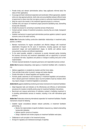 •	 Provide timely and relevant administrative advice; keep applicants informed about the
status of their applications.
•	 Encourageandfosterinstitutionalcooperationandcoordination.Whereappropriate,establish
online one-stop approval authority; clarify roles and accountabilities between different levels
of government or where more than one agency screens or authorizes investment proposals.
•	 Keep the costs to the investor in the investment approval process to a minimum.
•	 Facilitate entry and sojourn of investment project personnel (facilitating visas, dismantling
bureaucratic obstacles).
•	 Simplify the process for connecting to essential services infrastructure.
•	 Conduct periodic reviews of investment procedures, ensuring they are simple, transparent
and low-cost.
•	 Establish mechanisms to expand good administrative practices applied or piloted in special
economic zones to the wider economy.
Action line 4 advocates building constructive stakeholder relationships in investment policy
practice, as follows:
•	 Maintain mechanisms for regular consultation and effective dialogue with investment
stakeholders throughout the life cycle of investments, including approval and impact
assessment stages and post-establishment stages, to identify and address issues
encountered by investors and affected stakeholders.
•	 To the extent possible, establish a mechanism to provide interested parties (including
the business community and investment stakeholders) with an opportunity to comment
on proposed new laws, regulations and policies or changes to existing ones prior to their
implementation.
•	 Promote improved standards of corporate governance and responsible business conduct.
Action line 5 proposes designating a lead agency or investment facilitator with a mandate to,
e.g.:
•	 Address suggestions or complaints by investors and their home states.
•	 Track and take timely action to prevent, manage and resolve disputes.
•	 Provide information on relevant legislative and regulatory issues.
•	 Promote greater awareness of and transparency in investment legislation and procedures.
Inform relevant government institutions about recurrent problems faced by investors which
may require changes in investment legislation or procedures.
Actionline6 suggestsestablishingmonitoringandreviewmechanismsforinvestmentfacilitation:
•	 Adopt diagnostic tools and indicators on the effectiveness and efficiency of administrative
procedures for investors to identify priority areas for investment facilitation interventions.
•	 Benchmark and measure performance of institutions involved in facilitating investment or
in providing administrative services to investors, including in line with international good
practices.
Action line 7 advocates enhancing international cooperation for investment facilitation. Possible
mechanisms include the following:
•	 Establish regular consultations between relevant authorities, or investment facilitation
partnerships, to
  Monitor the implementation of specific facilitation measures (e.g. related to dismantling
bureaucratic obstacles).
  Address specific concerns of investors.
  Design, implement and monitor progress on investment facilitation work plans.
•	 Collaborate on anti-corruption in the investment process.
•	 Arrange for regulatory and institutional exchanges of expertise.
Chapter III Recent policy developments and key issues 119
 
