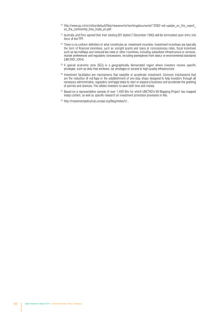 22
	http://www.au.int/en/sites/default/files/newsevents/workingdocuments/12582-wd-update_on_the_report_
on_the_continental_free_trade_en.pdf.
23
	Australia and Peru agreed that their existing BIT (dated 7 December 1995) will be terminated upon entry into
force of the TPP.
24
	There is no uniform definition of what constitutes an investment incentive. Investment incentives are typically
the form of financial incentives, such as outright grants and loans at concessionary rates, fiscal incentives
such as tax holidays and reduced tax rates or other incentives, including subsidized infrastructure or services,
market preferences and regulatory concessions, including exemptions from labour or environmental standards
(UNCTAD, 2004).
25
	A special economic zone (SEZ) is a geographically demarcated region where investors receive specific
privileges, such as duty-free enclaves, tax privileges or access to high-quality infrastructure.
26
	Investment facilitation are mechanisms that expedite or accelerate investment. Common mechanisms that
are the reduction of red tape or the establishment of one-stop shops designed to help investors through all
necessary administrative, regulatory and legal steps to start or expand a business and accelerate the granting
of permits and licences. This allows investors to save both time and money.
27
	Based on a representative sample of over 1,400 IIAs for which UNCTAD’s IIA Mapping Project has mapped
treaty content, as well as specific research on investment promotion provisions in IIAs.
28
	http://investmentpolicyhub.unctad.org/Blog/Index/51.
122 World Investment Report 2016 Investor Nationality: Policy Challenges
 
