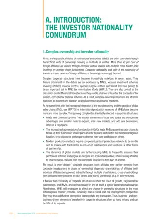 A. Introduction:
the investor nationality
conundrum
1. Complex ownership and investor nationality
Firms, and especially affiliates of multinational enterprises (MNEs), are often controlled through
hierarchical webs of ownership involving a multitude of entities. More than 40 per cent of
foreign affiliates are owned through complex vertical chains with multiple cross-border links
involving on average three jurisdictions. Corporate nationality, and with it the nationality of
investors in and owners of foreign affiliates, is becoming increasingly blurred.
Complex corporate structures have become increasingly notorious in recent years. They
feature prominently in the debate on tax avoidance by MNEs, because investment schemes
involving offshore financial centres, special purpose entities and transit FDI have proved to
be an important tool in MNE tax minimization efforts (WIR15). They are also central to the
discussion on illicit financial flows because they enable, channel or launder the proceeds of tax
evasion, corruption or criminal activities.As a result, complex ownership structures are at times
portrayed as suspect and contrary to good corporate governance practices.
At the same time, with the increasing integration of the world economy and the growth of global
value chains (GVCs, see WIR13) the international production networks of MNEs have become
more and more complex.This growing complexity is inevitably reflected in corporate structures.
•	 MNEs see continued growth. They exploit economies of scale and scope and competitive
advantages over smaller rivals to expand, enter new markets, and add new businesses,
often at a rapid pace.
•	 The increasing fragmentation of production in GVCs leads MNEs governing such chains to
break up their business in smaller parts in order to place each part in the most advantageous
location, or to dispose of certain parts deemed non-core and focus on others.
•	 Modern production methods require component parts of production networks to be nimble
and to engage with third parties in non-equity relationships, joint ventures, or other forms
of partnership.
•	 The dynamics of global markets are further causing MNEs to frequently reassess their
portfolio of activities and engage in mergers and acquisitions (MAs),often causing affiliates
to change hands, moving from one corporate structure to form part of another.
The result is ever “deeper” corporate structures (with affiliates ever further removed from
corporate headquarters in chains of ownership), dispersed shareholdings of affiliates (with
individual affiliates being owned indirectly through multiple shareholders), cross-shareholdings
(with affiliates owning shares in each other), and shared ownerships (e.g. in joint ventures).
It follows that complexity in corporate structures is often the result of growth, fragmentation,
partnerships, and MAs, and not necessarily in and of itself a sign of corporate malfeasance.
Nonetheless, MNEs will endeavour to affect any change in ownership structures in the most
advantageous manner possible, especially from a fiscal and risk management perspective.
They may thus add further elements of complexity to any transaction.Thus, business- and non-
business-driven elements of complexity in corporate structures often go hand in hand and can
be difficult to separate.
124 World Investment Report 2016 Investor Nationality: Policy Challenges
 