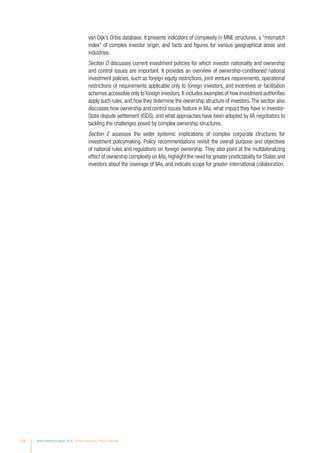 van Dijk’s Orbis database. It presents indicators of complexity in MNE structures, a “mismatch
index” of complex investor origin, and facts and figures for various geographical areas and
industries.
Section D discusses current investment policies for which investor nationality and ownership
and control issues are important. It provides an overview of ownership-conditioned national
investment policies, such as foreign equity restrictions, joint venture requirements, operational
restrictions or requirements applicable only to foreign investors, and incentives or facilitation
schemes accessible only to foreign investors.It includes examples of how investment authorities
apply such rules, and how they determine the ownership structure of investors.The section also
discusses how ownership and control issues feature in IIAs, what impact they have in investor-
State dispute settlement (ISDS), and what approaches have been adopted by IIA negotiators to
tackling the challenges posed by complex ownership structures.
Section E assesses the wider systemic implications of complex corporate structures for
investment policymaking. Policy recommendations revisit the overall purpose and objectives
of national rules and regulations on foreign ownership. They also point at the multilateralizing
effect of ownership complexity on IIAs, highlight the need for greater predictability for States and
investors about the coverage of IIAs, and indicate scope for greater international collaboration.
128 World Investment Report 2016 Investor Nationality: Policy Challenges
 
