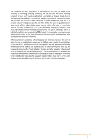 The institutional and policy determinants of MNE ownership structures can provide further
incentives for increasing ownership complexity, but they can also slow down ownership
complexity (or even push towards simplification). Looking back at the past decade, there is
clear evidence of an explosion in cross-border tax planning and transit investment schemes.
WIR15 showed that the share of global FDI through tax havens doubled from 5 per cent to 10
per cent between the beginning and the end of the 2000s. The share of global investment
flows through offshore hubs including special purpose entities, often used for cross-border
financing structures, increased from 19 to 27 per cent over the same period. Differences in the
fiscal and institutional environments between economies and specific advantages offered by
individual jurisdictions can be exploited by MNEs through the incorporation in ownership chains
of intermediate entities.To date, these differences and location-specific advantages have acted
to vastly increase ownership complexity.
Differences between jurisdictions will not disappear any time soon. However, the extent to
which they can be exploited with relative ease by MNEs is being curtailed through initiatives
such as the OECD’s Base Erosion and Profit Shifting (BEPS) plan, the Agreement on Exchange
of Information on Tax Matters, and legislative action at national and regional levels (e.g. the
European Union’s amended Parent Subsidiary Directive, and other legislative initiatives such
as the recently proposed anti-avoidance package).14
The increased attention by authorities and
the public to overly complex corporate structures designed solely for the purpose of obtaining
certain institutional or policy benefits (especially fiscal benefits) is likely to drive further policy
initiatives aiming to simplify corporate structures and to render them more transparent.
Chapter IV Investor Nationality: Policy Challenges 143
 