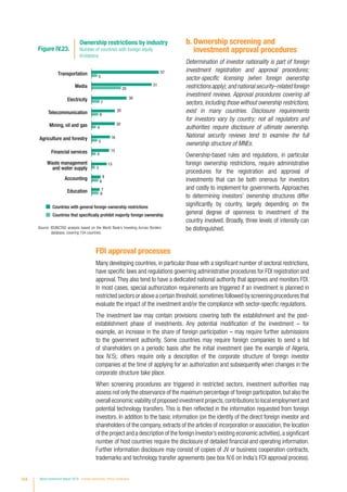 b. Ownership screening and
investment approval procedures
Determination of investor nationality is part of foreign
investment registration and approval procedures;
sector-specific licensing (when foreign ownership
restrictions apply); and national security–related foreign
investment reviews. Approval procedures covering all
sectors, including those without ownership restrictions,
exist in many countries. Disclosure requirements
for investors vary by country; not all regulators and
authorities require disclosure of ultimate ownership.
National security reviews tend to examine the full
ownership structure of MNEs.
Ownership-based rules and regulations, in particular
foreign ownership restrictions, require administrative
procedures for the registration and approval of
investments that can be both onerous for investors
and costly to implement for governments. Approaches
to determining investors’ ownership structures differ
significantly by country, largely depending on the
general degree of openness to investment of the
country involved. Broadly, three levels of intensity can
be distinguished.
FDI approval processes
Many developing countries, in particular those with a significant number of sectoral restrictions,
have specific laws and regulations governing administrative procedures for FDI registration and
approval.They also tend to have a dedicated national authority that approves and monitors FDI.
In most cases, special authorization requirements are triggered if an investment is planned in
restricted sectors or above a certain threshold,sometimes followed by screening procedures that
evaluate the impact of the investment and/or the compliance with sector-specific regulations.
The investment law may contain provisions covering both the establishment and the post-
establishment phase of investments. Any potential modification of the investment – for
example, an increase in the share of foreign participation – may require further submissions
to the government authority. Some countries may require foreign companies to send a list
of shareholders on a periodic basis after the initial investment (see the example of Algeria,
box IV.5); others require only a description of the corporate structure of foreign investor
companies at the time of applying for an authorization and subsequently when changes in the
corporate structure take place.
When screening procedures are triggered in restricted sectors, investment authorities may
assess not only the observance of the maximum percentage of foreign participation,but also the
overall economic viability of proposed investment projects,contributions to local employment and
potential technology transfers. This is then reflected in the information requested from foreign
investors. In addition to the basic information (on the identity of the direct foreign investor and
shareholders of the company, extracts of the articles of incorporation or association, the location
of the project and a description of the foreign investor’s existing economic activities),a significant
number of host countries require the disclosure of detailed financial and operating information.
Further information disclosure may consist of copies of JV or business cooperation contracts,
trademarks and technology transfer agreements (see box IV.6 on India’s FDI approval process).
Source: ©UNCTAD analysis based on the World Bank’s Investing Across Borders
database, covering 104 countries.
Transportation
Media
Electricity
Telecommunication
Mining, oil and gas
Agriculture and forestry
Financial services
Waste management
and water supply
Accounting
Education
Figure IV.23.
Ownership restrictions by industry
Number of countries with foreign equity
limitations
Countries with general foreign ownership restrictions
Countries that specifically prohibit majority foreign ownership
57
51
30
20
20
16
15
13
8
7
5
25
7
4
5
4
3
6
6
6
164 World Investment Report 2016 Investor Nationality: Policy Challenges
 